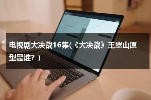 电视剧大决战16集(《大决战》王翠山原型是谁？)（大决战演员王翠花）-第1张图片-九妖电影