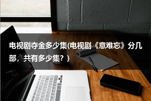 电视剧夺金多少集(电视剧《意难忘》分几部，共有多少集？)（意难忘大结局526全集剧情）-第1张图片-九妖电影