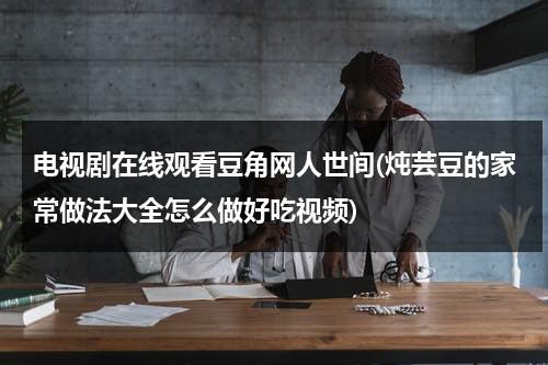 电视剧在线观看豆角网人世间(炖芸豆的家常做法大全怎么做好吃视频)（炖芸豆怎么炖好吃窍门）-第1张图片-九妖电影