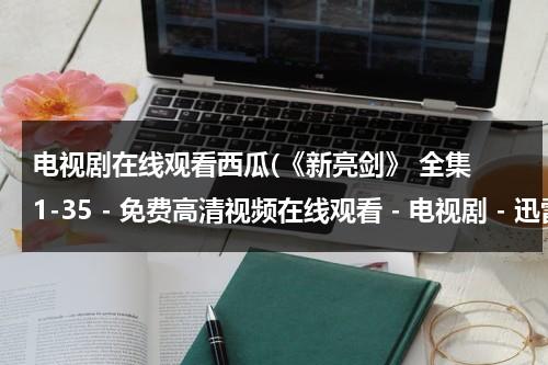 电视剧在线观看西瓜(《新亮剑》 全集 1-35 - 免费高清视频在线观看 - 电视剧 - 迅雷看看)（电视剧新亮剑免费全集在线观看爱奇艺）-第1张图片-九妖电影