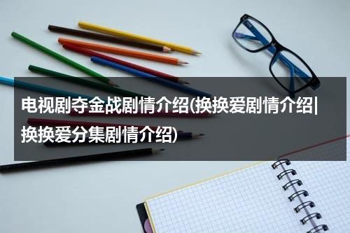 电视剧夺金战剧情介绍(换换爱剧情介绍|换换爱分集剧情介绍)（夺金战48集49集50集剧情介绍视频）-第1张图片-九妖电影