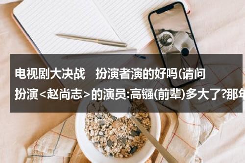 电视剧大决战   扮演者演的好吗(请问扮演的演员:高镪(前辈)多大了?那年出生的?...)（大决战演员表赵亮是谁）-第1张图片-九妖电影