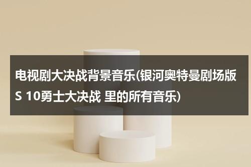 电视剧大决战背景音乐(银河奥特曼剧场版S 10勇士大决战 里的所有音乐)（决战奥特十勇士视频）-第1张图片-九妖电影