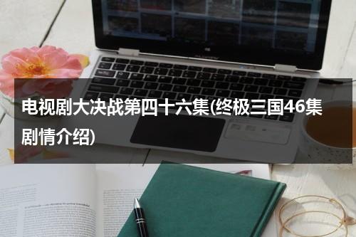 电视剧大决战第四十六集(终极三国46集剧情介绍)（终极三国在线观看免费21集）-第1张图片-九妖电影