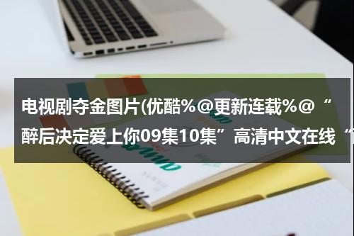电视剧夺金图片(优酷%@更新连载%@“醉后决定爱上你09集10集”高清中文在线“醉后决定爱上你09集10集全集”观看下载)（电视剧夺金主角原型是谁演的啊）-第1张图片-九妖电影