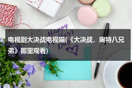 电视剧大决战电视猫(《大决战，奥特八兄弟》那里观看)（大决战奥特八兄弟大电影在线）-第1张图片-九妖电影
