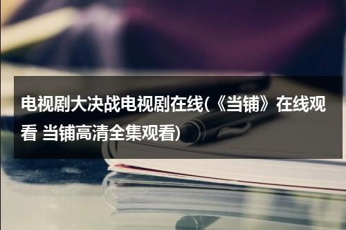 电视剧大决战电视剧在线(《当铺》在线观看 当铺高清全集观看)（2021版大决战在线观看40集）-第1张图片-九妖电影