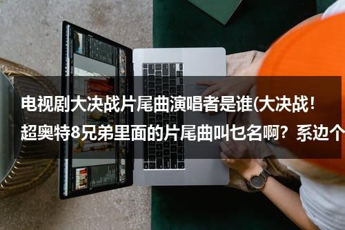 电视剧大决战片尾曲演唱者是谁(大决战！超奥特8兄弟里面的片尾曲叫乜名啊？系边个唱個？)（大决战片尾曲歌名叫什么歌）-第1张图片-九妖电影