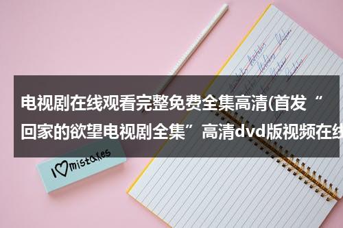 电视剧在线观看完整免费全集高清(首发“回家的欲望电视剧全集”高清dvd版视频在线看-电视剧“回家的欲望国语全集”中文字幕优酷高清)（电视剧《回家的欲望》在线观看免费）-第1张图片-九妖电影