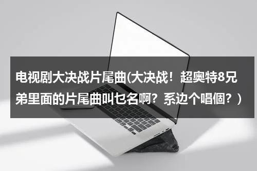 电视剧大决战片尾曲(大决战！超奥特8兄弟里面的片尾曲叫乜名啊？系边个唱個？)（大决战超奥特8兄弟在线观看）-第1张图片-九妖电影