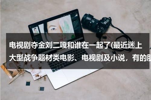 电视剧夺金刘二嘎和谁在一起了(最近迷上大型战争题材类电影、电视剧及小说，有的朋友推荐几个，重谢)（夺金刘二嘎跟谁在一起了）-第1张图片-九妖电影