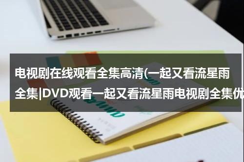 电视剧在线观看全集高清(一起又看流星雨全集|DVD观看一起又看流星雨电视剧全集优酷免费在线观看qvod高清正版《一起又看流星雨电视剧全集》土豆网)（一起又看流星雨免费视频全集）-第1张图片-九妖电影