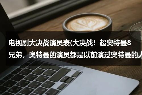 电视剧大决战演员表(大决战！超奥特曼8兄弟，奥特曼的演员都是以前演过奥特曼的人吗？)（大决战超奥特曼八兄弟 在线播放）-第1张图片-九妖电影