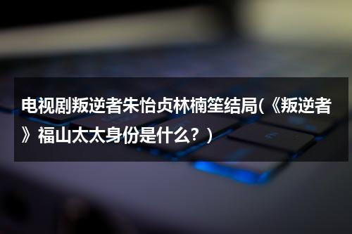 电视剧叛逆者朱怡贞林楠笙结局(《叛逆者》福山太太身份是什么？)（叛逆者第几集朱怡贞发现林楠笙）-第1张图片-九妖电影