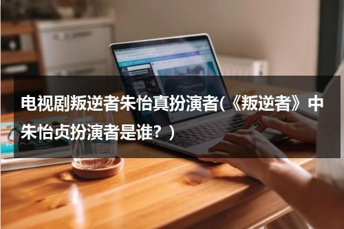 电视剧叛逆者朱怡真扮演者(《叛逆者》中朱怡贞扮演者是谁？)（叛逆者朱怡珍扮演者）-第1张图片-九妖电影