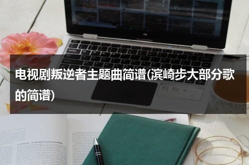 电视剧叛逆者主题曲简谱(滨崎步大部分歌的简谱)（叛逆者片尾主题曲简谱）-第1张图片-九妖电影