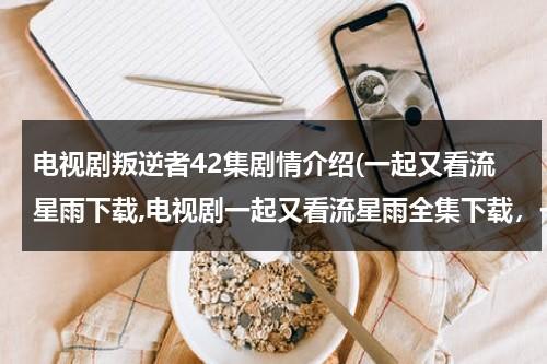 电视剧叛逆者42集剧情介绍(一起又看流星雨下载,电视剧一起又看流星雨全集下载，一起又看流星雨剧情介绍，全集分集剧情简介)（叛逆者全集1~43集剧情介绍）-第1张图片-九妖电影