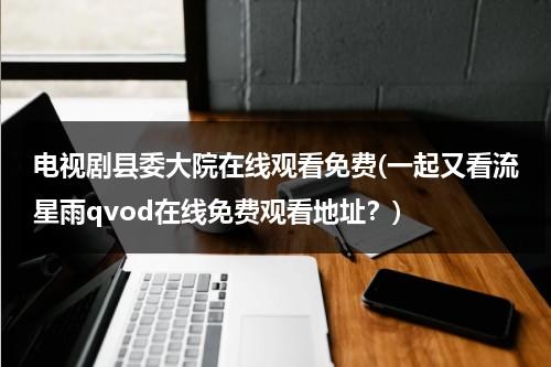 电视剧县委大院在线观看免费(一起又看流星雨qvod在线免费观看地址？)（县委书记电视剧央视网）-第1张图片-九妖电影