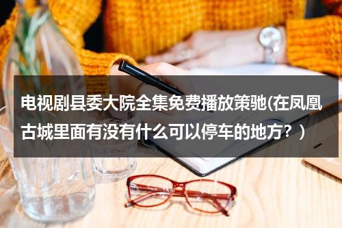 电视剧县委大院全集免费播放策驰(在凤凰古城里面有没有什么可以停车的地方？)（县委大院豆瓣）-第1张图片-九妖电影