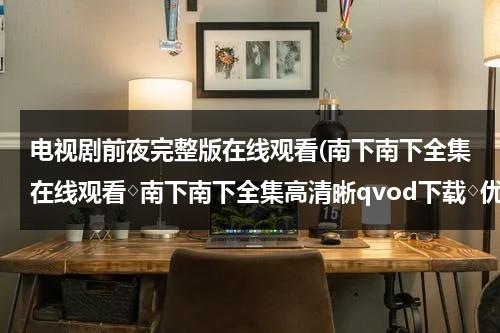 电视剧前夜完整版在线观看(南下南下全集在线观看◇南下南下全集高清晰qvod下载◇优酷土豆网播放 剧情介绍)（前夜大结局）-第1张图片-九妖电影