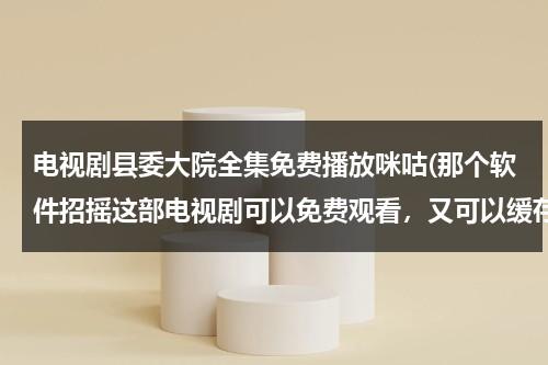 电视剧县委大院全集免费播放咪咕(那个软件招摇这部电视剧可以免费观看，又可以缓存)（县委大院下载）-第1张图片-九妖电影