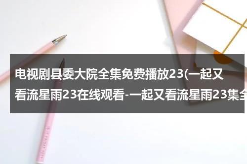 电视剧县委大院全集免费播放23(一起又看流星雨23在线观看-一起又看流星雨23集全集优酷在线观看-一起又看流星雨剧情)（县委大院百科）-第1张图片-九妖电影