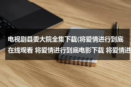电视剧县委大院全集下载(将爱情进行到底在线观看 将爱情进行到底电影下载 将爱情进行到底全集高清)（县委大院小说原著）-第1张图片-九妖电影