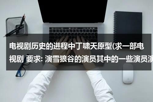 电视剧历史的进程中丁啸天原型(求一部电视剧 要求: 演雪狼谷的演员其中的一些演员演的至少有两个。当然不能是两个配角。)（丁垚人品差）-第1张图片-九妖电影