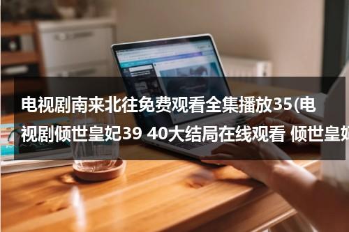 电视剧南来北往免费观看全集播放35(电视剧倾世皇妃39 40大结局在线观看 倾世皇妃全集迅雷下载qvod快播高清)（南来北往猜一生肖）-第1张图片-九妖电影