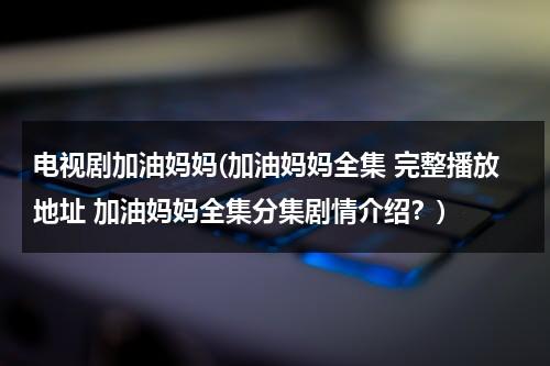 电视剧加油妈妈(加油妈妈全集 完整播放地址 加油妈妈全集分集剧情介绍？)（加油妈妈大结局在线播放卢川）-第1张图片-九妖电影