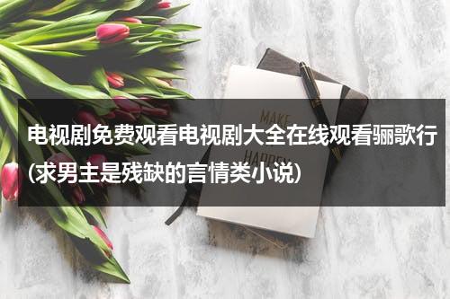 电视剧免费观看电视剧大全在线观看骊歌行(求男主是残缺的言情类小说)（骊歌行男主角）-第1张图片-九妖电影
