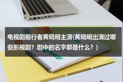 电视剧前行者黄晓明主演(黄晓明出演过哪些影视剧？剧中的名字都是什么？)（黄晓明早期电视剧）-第1张图片-九妖电影