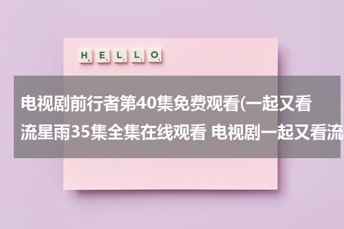 电视剧前行者第40集免费观看(一起又看流星雨35集全集在线观看 电视剧一起又看流星雨35集全集完整版 一起又看流星雨35集全集高清下载播放)（电视剧前行者唐贤平结局）-第1张图片-九妖电影