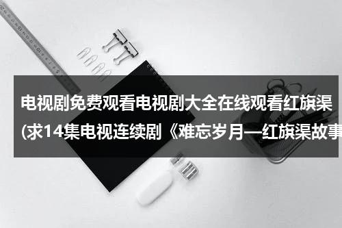 电视剧免费观看电视剧大全在线观看红旗渠(求14集电视连续剧《难忘岁月—红旗渠故事》的网址)（45集红旗渠电视剧全集）-第1张图片-九妖电影