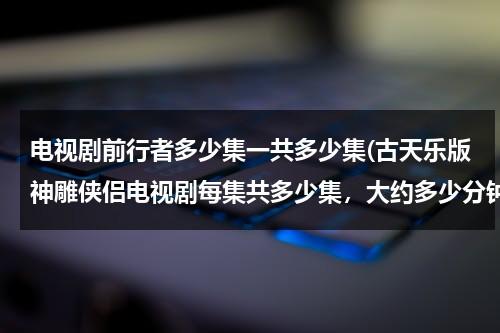 电视剧前行者多少集一共多少集(古天乐版神雕侠侣电视剧每集共多少集，大约多少分钟？)（前行者共有几集）-第1张图片-九妖电影