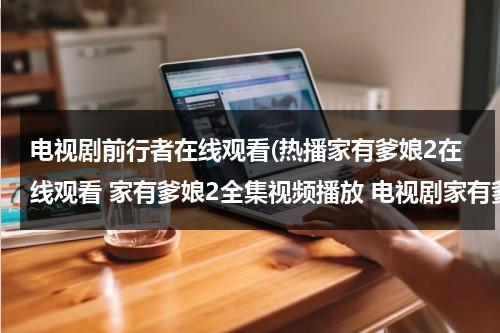 电视剧前行者在线观看(热播家有爹娘2在线观看 家有爹娘2全集视频播放 电视剧家有爹娘2全集剧情介绍)（电视剧前行者第19集在线观看）-第1张图片-九妖电影
