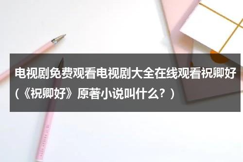 电视剧免费观看电视剧大全在线观看祝卿好(《祝卿好》原著小说叫什么？)（祝卿好电视剧免费观看第一季）-第1张图片-九妖电影