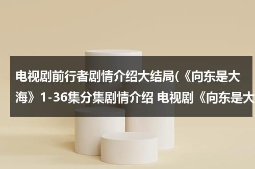 电视剧前行者剧情介绍大结局(《向东是大海》1-36集分集剧情介绍 电视剧《向东是大海》全集剧情介绍)（向前行进是什么意思网络用语）-第1张图片-九妖电影
