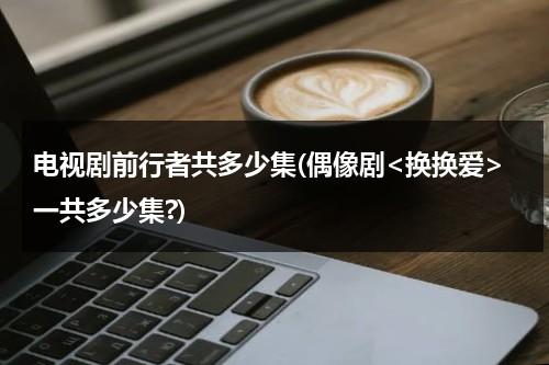 电视剧前行者共多少集(偶像剧一共多少集?)（《前行者》剧情有多烧脑）-第1张图片-九妖电影