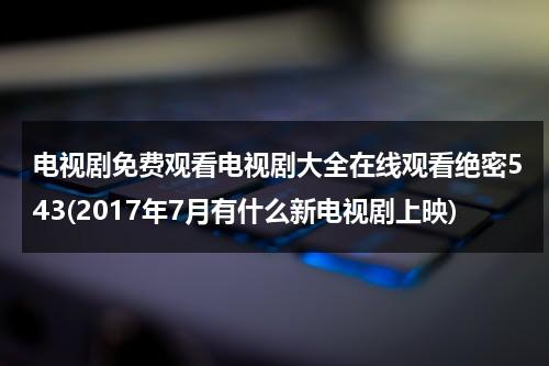 电视剧免费观看电视剧大全在线观看绝密543(2017年7月有什么新电视剧上映)（绝密543电视剧36集剧情介绍）-第1张图片-九妖电影