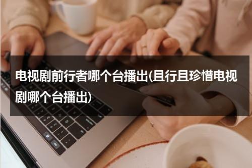 电视剧前行者哪个台播出(且行且珍惜电视剧哪个台播出)（电视剧前行者哪个频道播出的好）-第1张图片-九妖电影