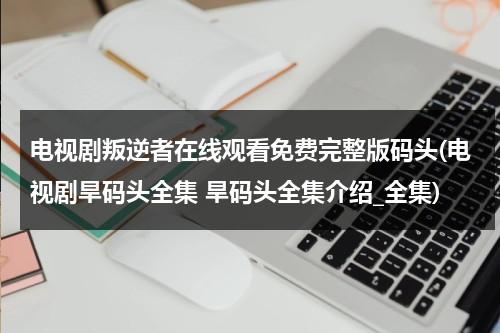 电视剧叛逆者在线观看免费完整版码头(电视剧旱码头全集 旱码头全集介绍_全集)（叛逆者电视剧全集免费播放17集预告）-第1张图片-九妖电影