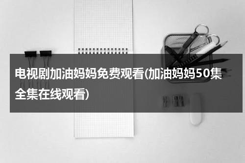 电视剧加油妈妈免费观看(加油妈妈50集全集在线观看)（电视剧加油妈妈全集73剧情看看）-第1张图片-九妖电影