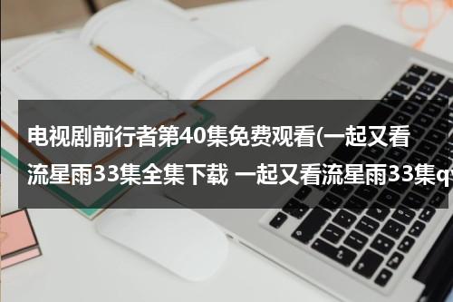 电视剧前行者第40集免费观看(一起又看流星雨33集全集下载 一起又看流星雨33集qvod播放 一起又看流星雨33集在线观看)（前行者全集免费播放CCTV）-第1张图片-九妖电影