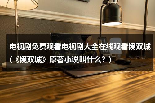 电视剧免费观看电视剧大全在线观看镜双城(《镜双城》原著小说叫什么？)（电视剧《镜双城》）-第1张图片-九妖电影