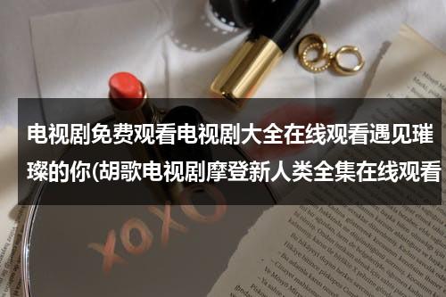 电视剧免费观看电视剧大全在线观看遇见璀璨的你(胡歌电视剧摩登新人类全集在线观看 电视剧摩登新人类优酷网观看)（胡歌电视剧最新）-第1张图片-九妖电影