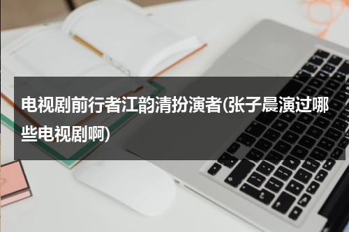 电视剧前行者江韵清扮演者(张子晨演过哪些电视剧啊)（江韵古歌女装网上有卖吗）-第1张图片-九妖电影