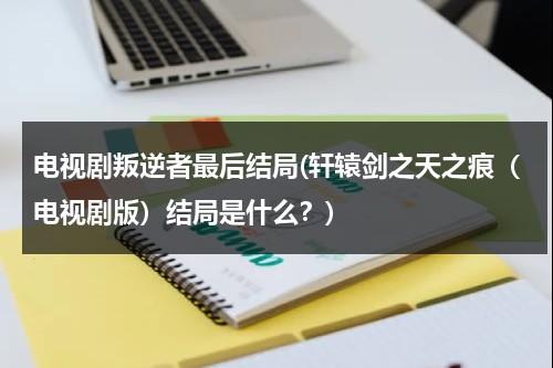 电视剧叛逆者最后结局(轩辕剑之天之痕（电视剧版）结局是什么？)（《叛逆者》的结局怎么样）-第1张图片-九妖电影