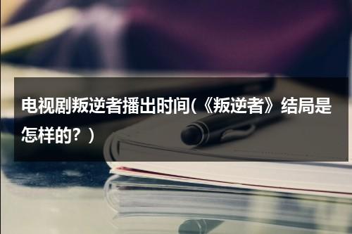 电视剧叛逆者播出时间(《叛逆者》结局是怎样的？)（电视剧叛逆者结局什么意思啊）-第1张图片-九妖电影