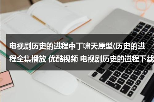 电视剧历史的进程中丁啸天原型(历史的进程全集播放 优酷视频 电视剧历史的进程下载 历史的进程在线观看全集高清下载地址？)（历史丁力人物原型是谁）-第1张图片-九妖电影